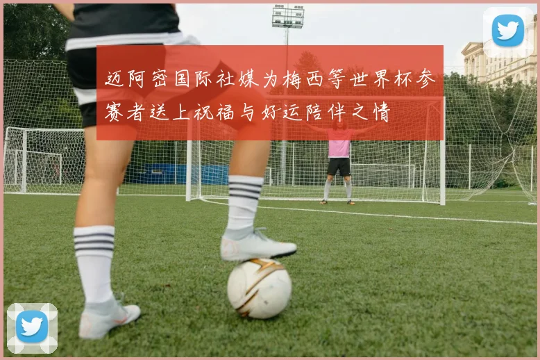 迈阿密国际社媒为梅西等世界杯参赛者送上祝福与好运陪伴之情