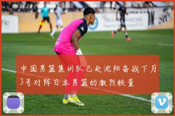 中国男篮集训队已赴沈阳备战下月3号对阵日本男篮的激烈较量