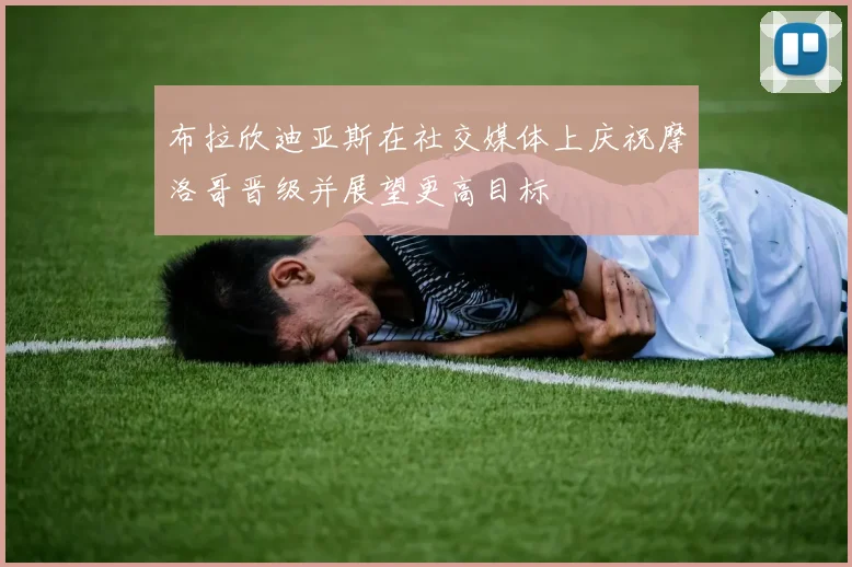 布拉欣迪亚斯在社交媒体上庆祝摩洛哥晋级并展望更高目标