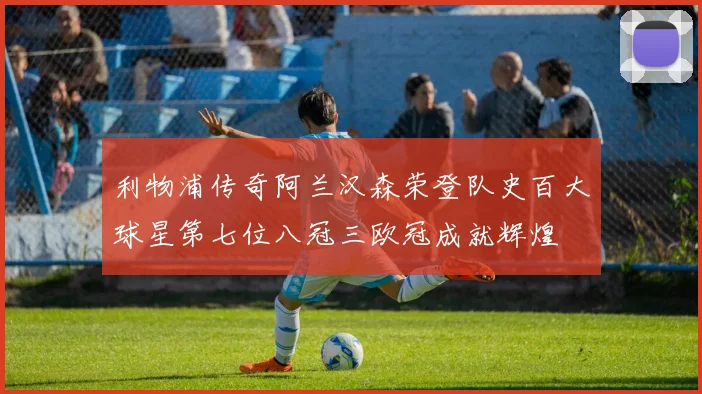 利物浦传奇阿兰汉森荣登队史百大球星第七位八冠三欧冠成就辉煌