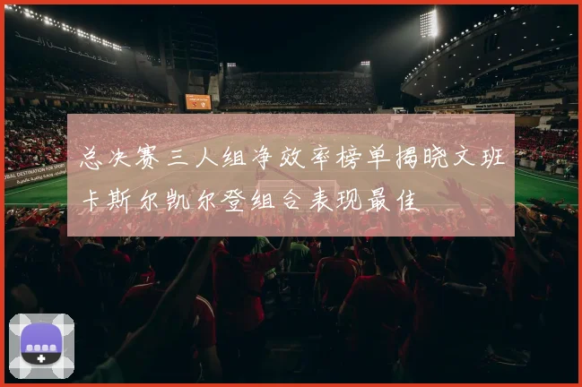 总决赛三人组净效率榜单揭晓文班卡斯尔凯尔登组合表现最佳