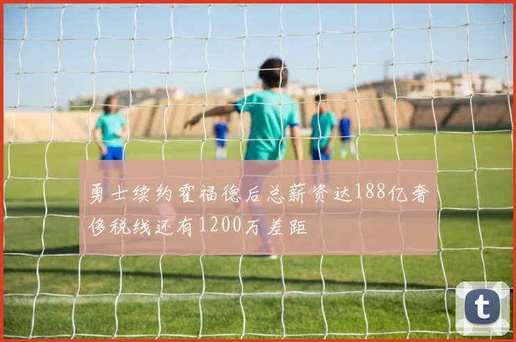勇士续约霍福德后总薪资达188亿奢侈税线还有1200万差距