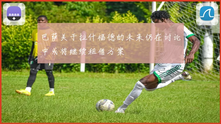 巴萨关于拉什福德的未来仍在讨论中或将继续租借方案