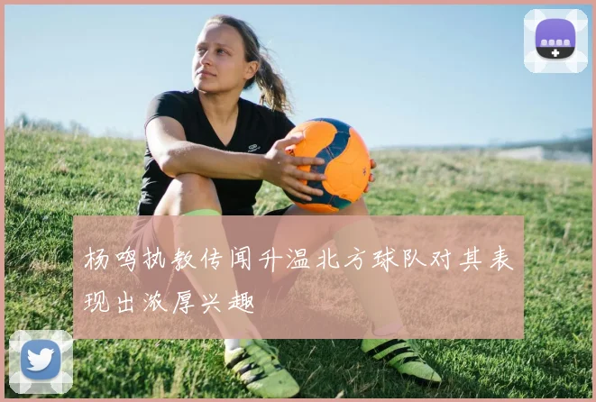 杨鸣执教传闻升温北方球队对其表现出浓厚兴趣