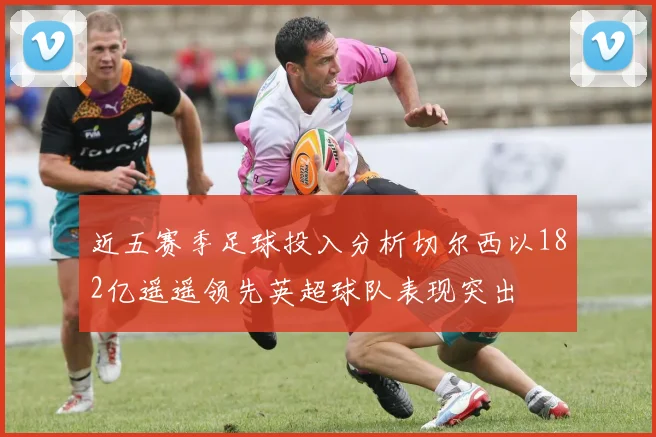 近五赛季足球投入分析切尔西以182亿遥遥领先英超球队表现突出