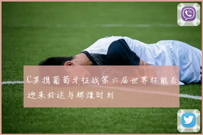 C罗携葡萄牙征战第六届世界杯能否迎来好运与辉煌时刻