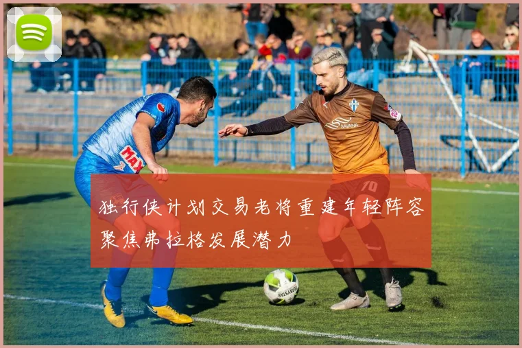 独行侠计划交易老将重建年轻阵容聚焦弗拉格发展潜力