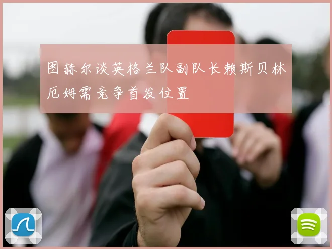 图赫尔谈英格兰队副队长赖斯贝林厄姆需竞争首发位置