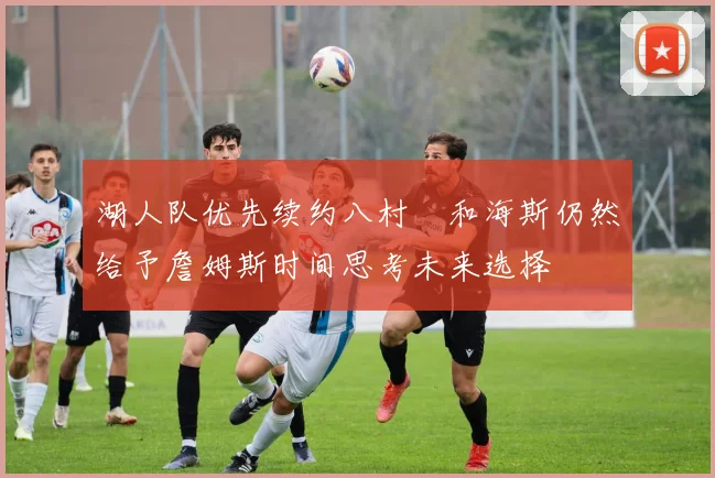 湖人队优先续约八村塁和海斯仍然给予詹姆斯时间思考未来选择