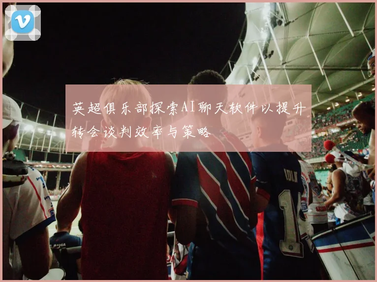英超俱乐部探索AI聊天软件以提升转会谈判效率与策略
