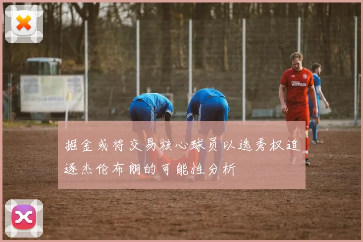 掘金或将交易核心球员以选秀权追逐杰伦布朗的可能性分析